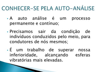  A auto análise é um processo
permanente e contínuo;
 Precisamos sair da condição de
indivíduos conduzidos pelo meio, para
condutores de nós mesmos;
 É um trabalho de superar nossa
inferioridade, alcançando esferas
vibratórias mais elevadas.
 