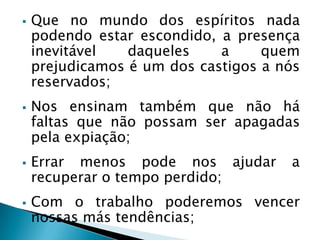  Que no mundo dos espíritos nada
podendo estar escondido, a presença
inevitável daqueles a quem
prejudicamos é um dos castigos a nós
reservados;
 Nos ensinam também que não há
faltas que não possam ser apagadas
pela expiação;
 Errar menos pode nos ajudar a
recuperar o tempo perdido;
 Com o trabalho poderemos vencer
nossas más tendências;
 
