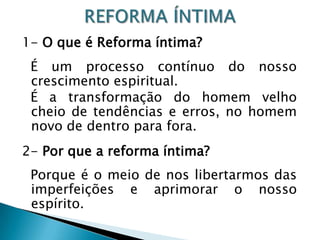 1- O que é Reforma íntima?
É um processo contínuo do nosso
crescimento espiritual.
É a transformação do homem velho
cheio de tendências e erros, no homem
novo de dentro para fora.
2- Por que a reforma íntima?
Porque é o meio de nos libertarmos das
imperfeições e aprimorar o nosso
espírito.
 