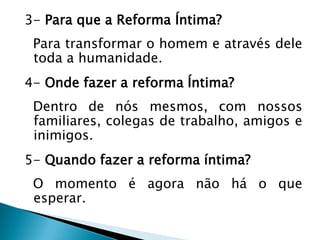 3- Para que a Reforma Íntima?
Para transformar o homem e através dele
toda a humanidade.
4- Onde fazer a reforma Íntima?
Dentro de nós mesmos, com nossos
familiares, colegas de trabalho, amigos e
inimigos.
5- Quando fazer a reforma íntima?
O momento é agora não há o que
esperar.
 