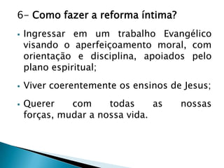 6- Como fazer a reforma íntima?
 Ingressar em um trabalho Evangélico
visando o aperfeiçoamento moral, com
orientação e disciplina, apoiados pelo
plano espiritual;
 Viver coerentemente os ensinos de Jesus;
 Querer com todas as nossas
forças, mudar a nossa vida.
 