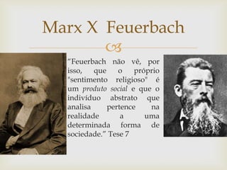 Marx X Feuerbach
       
  “Feuerbach não vê, por
  isso,   que    o    próprio
  "sentimento religioso" é
  um produto social e que o
  indivíduo abstrato que
  analisa     pertence    na
  realidade       a      uma
  determinada forma de
  sociedade.” Tese 7
 