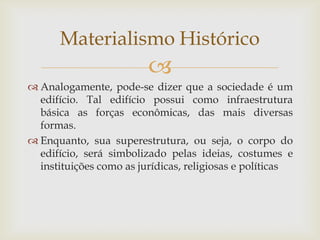 Materialismo Histórico
                         
 Analogamente, pode-se dizer que a sociedade é um
  edifício. Tal edifício possui como infraestrutura
  básica as forças econômicas, das mais diversas
  formas.
 Enquanto, sua superestrutura, ou seja, o corpo do
  edifício, será simbolizado pelas ideias, costumes e
  instituições como as jurídicas, religiosas e políticas
 