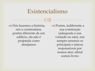 Existencialismo
                        
 Nós fazemos a história,    Porém, indiferente a
    nós a construímos,           sua construção
  porém diferente de um         (adequada a sua
     edifício, ela não é     vontade ou não), nós
      projetada como           sempre seremos os
        desejamos              principais e únicos
                                responsáveis por
                               nossos atos: afinal
                                  somos livres
 