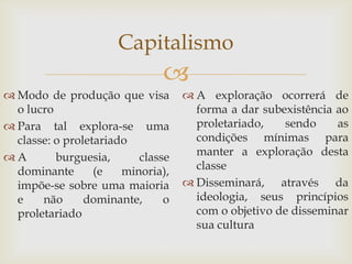 Capitalismo
                              
 Modo de produção que visa         A exploração ocorrerá de
  o lucro                            forma a dar subexistência ao
 Para tal explora-se uma            proletariado,   sendo     as
  classe: o proletariado             condições mínimas para
A        burguesia,      classe     manter a exploração desta
  dominante       (e   minoria),     classe
  impõe-se sobre uma maioria        Disseminará, através da
  e    não      dominante,     o     ideologia, seus princípios
  proletariado                       com o objetivo de disseminar
                                     sua cultura
 