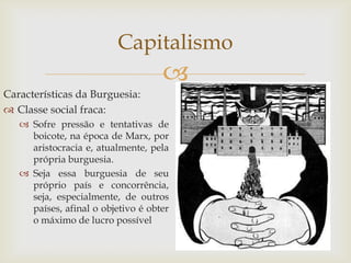 Capitalismo
                                    
Características da Burguesia:
 Classe social fraca:
    Sofre pressão e tentativas de
     boicote, na época de Marx, por
     aristocracia e, atualmente, pela
     própria burguesia.
    Seja essa burguesia de seu
     próprio país e concorrência,
     seja, especialmente, de outros
     países, afinal o objetivo é obter
     o máximo de lucro possível
 