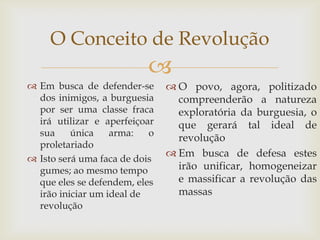 O Conceito de Revolução
                          
 Em busca de defender-se       O povo, agora, politizado
  dos inimigos, a burguesia      compreenderão a natureza
  por ser uma classe fraca       exploratória da burguesia, o
  irá utilizar e aperfeiçoar     que gerará tal ideal de
  sua     única    arma:   o
                                 revolução
  proletariado
                                Em busca de defesa estes
 Isto será uma faca de dois
  gumes; ao mesmo tempo          irão unificar, homogeneizar
  que eles se defendem, eles     e massificar a revolução das
  irão iniciar um ideal de       massas
  revolução
 