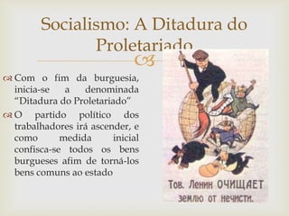 Socialismo: A Ditadura do
                Proletariado
                              
 Com o fim da burguesia,
  inicia-se   a   denominada
  “Ditadura do Proletariado”
 O partido político dos
  trabalhadores irá ascender, e
  como       medida      inicial
  confisca-se todos os bens
  burgueses afim de torná-los
  bens comuns ao estado
 