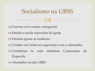 Socialismo na URSS
                            
 Guerras civis contra a burguesia
 Estado e escola separados da igreja
 Direitos iguais as mulheres
 Trotsky trai Lênin na negociação com a Alemanha
 Trotskistas   se   auto   intitulam   Comunistas   de
  Esquerda
 Alemanha invade URSS
 
