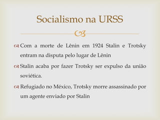 Socialismo na URSS
                        
 Com a morte de Lênin em 1924 Stalin e Trotsky
  entram na disputa pelo lugar de Lênin

 Stalin acaba por fazer Trotsky ser expulso da união
  soviética.

 Refugiado no México, Trotsky morre assassinado por
  um agente enviado por Stalin
 