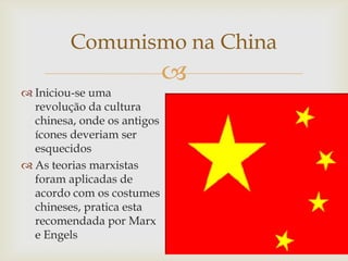 Comunismo na China
                             
 Iniciou-se uma
  revolução da cultura
  chinesa, onde os antigos
  ícones deveriam ser
  esquecidos
 As teorias marxistas
  foram aplicadas de
  acordo com os costumes
  chineses, pratica esta
  recomendada por Marx
  e Engels
 