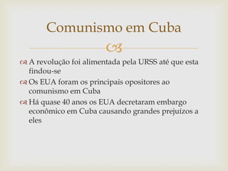 Comunismo em Cuba
                        
 A revolução foi alimentada pela URSS até que esta
  findou-se
 Os EUA foram os principais opositores ao
  comunismo em Cuba
 Há quase 40 anos os EUA decretaram embargo
  econômico em Cuba causando grandes prejuízos a
  eles
 