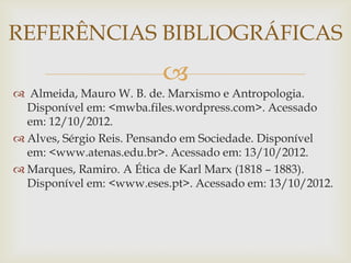 REFERÊNCIAS BIBLIOGRÁFICAS
                          
 Almeida, Mauro W. B. de. Marxismo e Antropologia.
  Disponível em: <mwba.files.wordpress.com>. Acessado
  em: 12/10/2012.
 Alves, Sérgio Reis. Pensando em Sociedade. Disponível
  em: <www.atenas.edu.br>. Acessado em: 13/10/2012.
 Marques, Ramiro. A Ética de Karl Marx (1818 – 1883).
  Disponível em: <www.eses.pt>. Acessado em: 13/10/2012.
 
