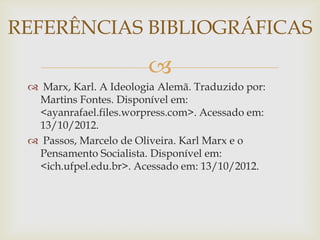 REFERÊNCIAS BIBLIOGRÁFICAS

                        
  Marx, Karl. A Ideologia Alemã. Traduzido por:
  Martins Fontes. Disponível em:
  <ayanrafael.files.worpress.com>. Acessado em:
  13/10/2012.
  Passos, Marcelo de Oliveira. Karl Marx e o
  Pensamento Socialista. Disponível em:
  <ich.ufpel.edu.br>. Acessado em: 13/10/2012.
 