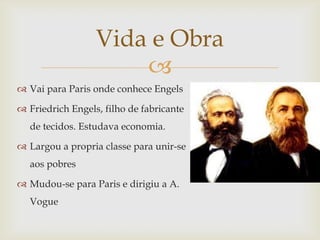 Vida e Obra
                      
 Vai para Paris onde conhece Engels

 Friedrich Engels, filho de fabricante
  de tecidos. Estudava economia.

 Largou a propria classe para unir-se
  aos pobres

 Mudou-se para Paris e dirigiu a A.
  Vogue
 