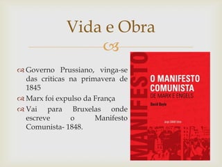 Vida e Obra
                 
 Governo Prussiano, vinga-se
  das criticas na primavera de
  1845
 Marx foi expulso da França
 Vai para Bruxelas onde
  escreve      o      Manifesto
  Comunista- 1848.
 