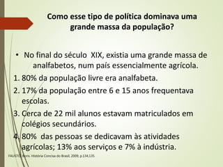 Como esse tipo de política dominava uma
grande massa da população?
• No final do século XIX, existia uma grande massa de
analfabetos, num país essencialmente agrícola.
1. 80% da população livre era analfabeta.
2. 17% da população entre 6 e 15 anos frequentava
escolas.
3. Cerca de 22 mil alunos estavam matriculados em
colégios secundários.
4. 80% das pessoas se dedicavam às atividades
agrícolas; 13% aos serviços e 7% à indústria.
FAUSTO, Boris. História Concisa do Brasil, 2009, p.134,135.
 