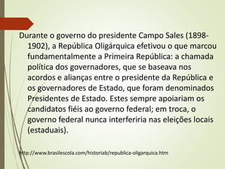 Durante o governo do presidente Campo Sales (1898-
1902), a República Oligárquica efetivou o que marcou
fundamentalmente a Primeira República: a chamada
política dos governadores, que se baseava nos
acordos e alianças entre o presidente da República e
os governadores de Estado, que foram denominados
Presidentes de Estado. Estes sempre apoiariam os
candidatos fiéis ao governo federal; em troca, o
governo federal nunca interferiria nas eleições locais
(estaduais).
http://www.brasilescola.com/historiab/republica-oligarquica.htm
 