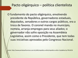 Pacto oligárquico – política clientelista
O fundamento do pacto oligárquico, envolvendo
presidente da República, governadores estaduais,
deputados, senadores e outros cargos públicos, era a
troca de favores. O coronel manda no município,
nomeia, arranja empregos para seus aliados; o
governador não sofre oposição na Assembleia
Legislativa, assim como o Presidente, que tem todas
suas iniciativas aprovadas pelo Congresso Nacional.
Fonte: http://www.portalsaofrancisco.com.br/alfa/republica-velha/republica-velha-3.php#ixzz1yr7RUGCN
 