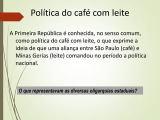 Política do café com leite
A Primeira República é conhecida, no senso comum,
como política do café com leite, o que exprime a
ideia de que uma aliança entre São Paulo (café) e
Minas Gerias (leite) comandou no período a política
nacional.
O que representavam as diversas oligarquias estaduais?
 