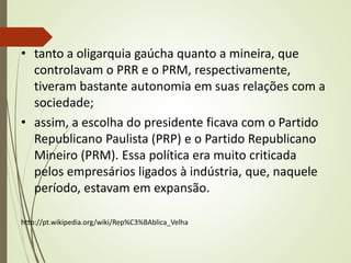 • tanto a oligarquia gaúcha quanto a mineira, que
controlavam o PRR e o PRM, respectivamente,
tiveram bastante autonomia em suas relações com a
sociedade;
• assim, a escolha do presidente ficava com o Partido
Republicano Paulista (PRP) e o Partido Republicano
Mineiro (PRM). Essa política era muito criticada
pelos empresários ligados à indústria, que, naquele
período, estavam em expansão.
http://pt.wikipedia.org/wiki/Rep%C3%BAblica_Velha
 