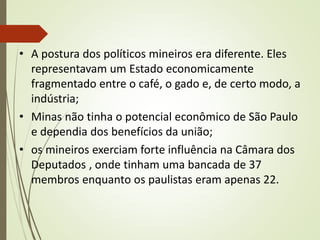 • A postura dos políticos mineiros era diferente. Eles
representavam um Estado economicamente
fragmentado entre o café, o gado e, de certo modo, a
indústria;
• Minas não tinha o potencial econômico de São Paulo
e dependia dos benefícios da união;
• os mineiros exerciam forte influência na Câmara dos
Deputados , onde tinham uma bancada de 37
membros enquanto os paulistas eram apenas 22.
 