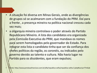 • A situação foi diversa em Minas Gerais, onde as divergências
de grupos só se acalmaram com a fundação do PRM. Daí para
a frente , a presença mineira na política nacional cresceu cada
vez mais;
• a oligarquia mineira controlava o poder através do Partido
Republicano Mineiro. A lista dos candidatos era organizada
pela Comissão Executiva do PRM, que mandava os nomes
para serem homologados pelo governador do Estado. Para
integrar esta lista o candidato tinha que ser da confiança dos
chefes políticos da região, os coronéis, ou indicados pelo
governo devido ao talento e cultura. Não havia lugar no
Partido para os dissidentes, que eram expulsos;
• Fonte: http://www.portalsaofrancisco.com.br/alfa/republica-velha/republica-velha-3.php#ixzz1yr77mEab
 