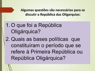 Algumas questões são necessárias para se
discutir a República das Oligarquias:
1. O que foi a República
Oligárquica?
2. Quais as bases políticas que
constituíram o período que se
refere à Primeira República ou
República Oligárquica?
 