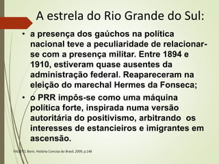 A estrela do Rio Grande do Sul:
• a presença dos gaúchos na política
nacional teve a peculiaridade de relacionar-
se com a presença militar. Entre 1894 e
1910, estiveram quase ausentes da
administração federal. Reapareceram na
eleição do marechal Hermes da Fonseca;
• o PRR impôs-se como uma máquina
política forte, inspirada numa versão
autoritária do positivismo, arbitrando os
interesses de estancieiros e imigrantes em
ascensão.
FAUSTO, Boris. História Concisa do Brasil, 2009, p.148
 
