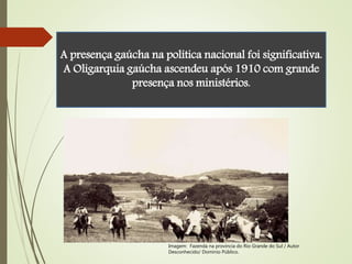 A presença gaúcha na política nacional foi significativa.
A Oligarquia gaúcha ascendeu após 1910 com grande
presença nos ministérios.
Imagem: Fazenda na província do Rio Grande do Sul / Autor
Desconhecido/ Domínio Público.
 