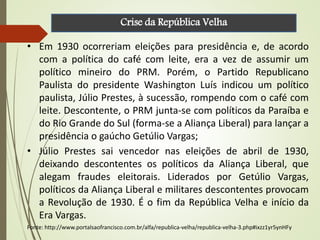 • Em 1930 ocorreriam eleições para presidência e, de acordo
com a política do café com leite, era a vez de assumir um
político mineiro do PRM. Porém, o Partido Republicano
Paulista do presidente Washington Luís indicou um político
paulista, Júlio Prestes, à sucessão, rompendo com o café com
leite. Descontente, o PRM junta-se com políticos da Paraíba e
do Rio Grande do Sul (forma-se a Aliança Liberal) para lançar a
presidência o gaúcho Getúlio Vargas;
• Júlio Prestes sai vencedor nas eleições de abril de 1930,
deixando descontentes os políticos da Aliança Liberal, que
alegam fraudes eleitorais. Liderados por Getúlio Vargas,
políticos da Aliança Liberal e militares descontentes provocam
a Revolução de 1930. É o fim da República Velha e início da
Era Vargas.
Fonte: http://www.portalsaofrancisco.com.br/alfa/republica-velha/republica-velha-3.php#ixzz1yr5ynHFy
Crise da República Velha
 