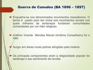 Guerra de Canudos (BA 1896 – 1897)
 Enquadra-se nos denominados movimentos messiânicos. O
termo é usado para dar nome aos movimentos sociais nos
quais milhares de sertanejos fundaram comunidades
comandadas por um líder religioso.
 Antônio Vicente Mendes Maciel (Antônio Conselheiro) foi o
líder.
 Surgiu em áreas rurais pobres atingidas pela miséria.
 Os principais componentes eram a religiosidade popular do
sertanejo e seu sentimento de revolta.
 