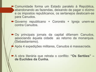  Comunidade forma um Estado paralelo à República,
abandonando as fazendas, deixando de pagar o dízimo
e os impostos republicanos, os sertanejos deslocam-se
para Canudos.
 Governo republicano + Coronéis + Igreja unem-se
contra Canudos.
 Os principais jornais da capital difamam Canudos,
associando àquela cidade ao retorno da monarquia.
(Sebastianismo).
 Após 4 expedições militares, Canudos é massacrada.
 A obra literária que retrata o conflito: “Os Sertões” –
de Euclides da Cunha.
 