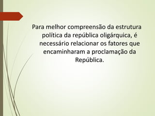 Para melhor compreensão da estrutura
política da república oligárquica, é
necessário relacionar os fatores que
encaminharam a proclamação da
República.
 