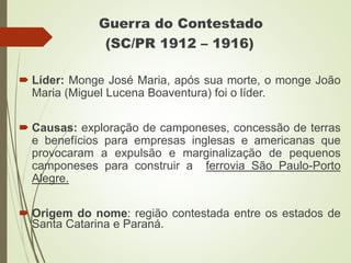 Guerra do Contestado
(SC/PR 1912 – 1916)
 Líder: Monge José Maria, após sua morte, o monge João
Maria (Miguel Lucena Boaventura) foi o líder.
 Causas: exploração de camponeses, concessão de terras
e benefícios para empresas inglesas e americanas que
provocaram a expulsão e marginalização de pequenos
camponeses para construir a ferrovia São Paulo-Porto
Alegre.
 Origem do nome: região contestada entre os estados de
Santa Catarina e Paraná.
 