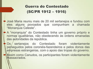 Guerra do Contestado
(SC/PR 1912 – 1916)
 José Maria reuniu mais de 20 mil sertanejos e fundou com
eles alguns povoados que compunham a chamada
“Monarquia Celeste”.
 A “monarquia” do Contestado tinha um governo próprio e
normas igualitárias, não obedecendo às ordens emanadas
das autoridades da república.
 Os sertanejos do Contestado foram violentamente
perseguidos pelos coronéis-fazendeiros e pelos donos das
empresas estrangeiras, com o apoio das tropas do governo.
 Assim como Canudos, os participantes foram violentamente
massacrados.
 