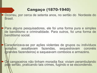Cangaço (1870-1940)
 Ocorreu, por cerca de setenta anos, no sertão do Nordeste do
Brasil.
 Para alguns pesquisadores, ele foi uma forma pura e simples
de banditismo e criminalidade. Para outros, foi uma forma de
banditismo social.
 Caracterizava-se por ações violentas de grupos ou indivíduos
isolados: assaltavam fazendas, sequestravam coronéis
(grandes fazendeiros) e saqueavam comboios e armazéns.
 Os cangaceiros não tinham moradia fixa: viviam perambulando
pelo sertão, praticando tais crimes, fugindo e se escondendo.
 