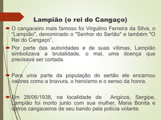 Lampião (o rei do Cangaço)
 O cangaceiro mais famoso foi Virgulino Ferreira da Silva, o
“Lampião", denominado o "Senhor do Sertão" e também "O
Rei do Cangaço”.
 Por parte das autoridades e de suas vítimas, Lampião
simbolizava a brutalidade, o mal, uma doença que
precisava ser cortada.
 Para uma parte da população do sertão ele encarnou
valores como a bravura, o heroísmo e o senso da honra.
 Em 28/06/1938, na localidade de Angicos, Sergipe,
Lampião foi morto junto com sua mulher, Maria Bonita e
outros cangaceiros de seu bando pela polícia volante.
 