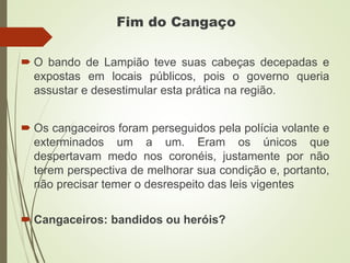 Fim do Cangaço
 O bando de Lampião teve suas cabeças decepadas e
expostas em locais públicos, pois o governo queria
assustar e desestimular esta prática na região.
 Os cangaceiros foram perseguidos pela polícia volante e
exterminados um a um. Eram os únicos que
despertavam medo nos coronéis, justamente por não
terem perspectiva de melhorar sua condição e, portanto,
não precisar temer o desrespeito das leis vigentes
 Cangaceiros: bandidos ou heróis?
 