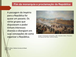 A passagem do Império
para a República foi
quase um passeio. Os
vários grupos que
disputavam o poder
tinham interesses
diversos e divergiam em
suas concepções de como
organizar a República.
Fim da monarquia e proclamação da República
FAUSTO, Boris. História Concisa do Brasil,
2009, p.139
Imagem: Proclamação da República, 1893 / Benedito Calixto / Pinacoteca
Municipal de São Paulo / Domínio Público.
 