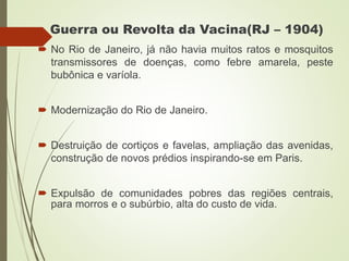 Guerra ou Revolta da Vacina(RJ – 1904)
 No Rio de Janeiro, já não havia muitos ratos e mosquitos
transmissores de doenças, como febre amarela, peste
bubônica e varíola.
 Modernização do Rio de Janeiro.
 Destruição de cortiços e favelas, ampliação das avenidas,
construção de novos prédios inspirando-se em Paris.
 Expulsão de comunidades pobres das regiões centrais,
para morros e o subúrbio, alta do custo de vida.
 