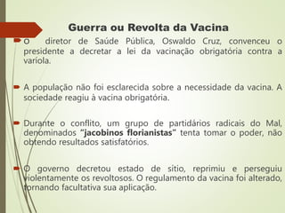 Guerra ou Revolta da Vacina
o diretor de Saúde Pública, Oswaldo Cruz, convenceu o
presidente a decretar a lei da vacinação obrigatória contra a
varíola.
 A população não foi esclarecida sobre a necessidade da vacina. A
sociedade reagiu à vacina obrigatória.
 Durante o conflito, um grupo de partidários radicais do Mal,
denominados “jacobinos florianistas” tenta tomar o poder, não
obtendo resultados satisfatórios.
 O governo decretou estado de sítio, reprimiu e perseguiu
violentamente os revoltosos. O regulamento da vacina foi alterado,
tornando facultativa sua aplicação.
 