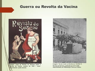 Guerra ou Revolta da Vacina
Imagem:“ Bonde virado na Revolta da VACINA/ A
Revista da Semana, publicada em 27/11/190/
disponibilizado por Meloaraujo/ Domínio Publico.
Imagem: Capa da Revista da Semana sobre a
Revolta da Vacina, outubro de 1904 / Autor:
Deconhecido / public domain.
 