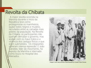 Revolta da Chibata
A maior revolta ocorrida na
Marinha durante o início da
República teve como
protagonistas os marinheiros,
quase todos negros e mulatos,
recrutados entre as camadas mais
pobres da população. Na Revolta
da Chibata, os participantes não
queriam derrubar o governo, mas
acabar com os maus tratos e a
violência dos castigos físicos a que
eram submetidos. Os integrantes
sofreram intensa repressão. E João
Cândido, líder do movimento, foi
expulso da Marinha e internado
como louco no Hospital dos
Alienados.
Imagem: Autor desconhecido/ Disponibilizado por Quibik/ Public Domain
 