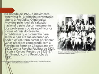 Na década de 1920, o movimento
tenentista foi à primeira contestação
aberta à República Oligárquica.
Movidos pelo ideal de salvação
nacional e pelo descontentamento
dos problemas sociais e políticos os
jovens oficiais do Exército,
acreditavam que o caminho para
salvar o país era sua ascensão ao
poder. Assim, terminaram por liderar
várias rebeliões começando com a
Revolta do Forte de Copacabana em
1922, com a Revolta Paulista de 1924,
e com a Coluna Prestes de 1925-27,
culminando com a Revolução de
1930.
http://www.mundovestibular.com.br/articles/6501/1/A-Questao-Social-na-
Republica-Velha/Paacutegina1.html
Imagem : Autor desconhecido/Disponibilizada por
Viniciusmc/Domínio Público.
 