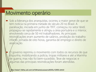 Movimento operário
 Sob a liderança dos anarquistas, ocorreu a maior greve de que se
tem notícia na primeira metade do século 20 no Brasil. A
paralisação, iniciada em junho de 1917, começou no setor têxtil,
propagou-se rapidamente e atingiu a área portuária e o interior,
envolvendo cerca de 50 mil trabalhadores. As principais
reivindicações eram aumento de salários, proibição do trabalho
infantil, jornada de oito horas, garantia de emprego e direito de
associação.
 O governo reprimiu o movimento com todos os recursos de que
dispunha, mobilizando a polícia, tropas militares e até a Marinha
de guerra, mas não foi bem-sucedido. Teve de negociar, e
algumas das principais reivindicações foram atendidas.
http://www1.folha.uol.com.br/folha/educacao/ult305u12950.shtml
 