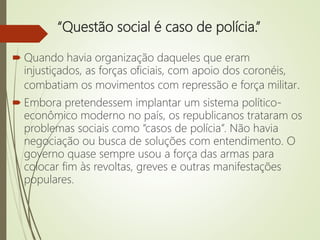 “Questão social é caso de polícia.”
 Quando havia organização daqueles que eram
injustiçados, as forças oficiais, com apoio dos coronéis,
combatiam os movimentos com repressão e força militar.
 Embora pretendessem implantar um sistema político-
econômico moderno no país, os republicanos trataram os
problemas sociais como “casos de polícia”. Não havia
negociação ou busca de soluções com entendimento. O
governo quase sempre usou a força das armas para
colocar fim às revoltas, greves e outras manifestações
populares.
 