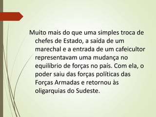 Muito mais do que uma simples troca de
chefes de Estado, a saída de um
marechal e a entrada de um cafeicultor
representavam uma mudança no
equilíbrio de forças no país. Com ela, o
poder saiu das forças políticas das
Forças Armadas e retornou às
oligarquias do Sudeste.
 