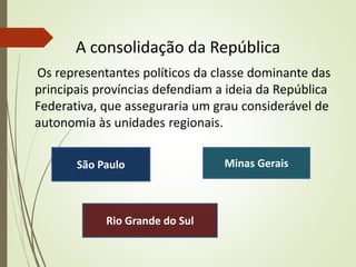 A consolidação da República
Os representantes políticos da classe dominante das
principais províncias defendiam a ideia da República
Federativa, que asseguraria um grau considerável de
autonomia às unidades regionais.
São Paulo Minas Gerais
Rio Grande do Sul
 