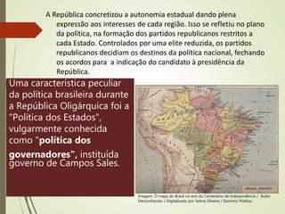 A República concretizou a autonomia estadual dando plena
expressão aos interesses de cada região. Isso se refletiu no plano
da política, na formação dos partidos republicanos restritos a
cada Estado. Controlados por uma elite reduzida, os partidos
republicanos decidiam os destinos da política nacional, fechando
os acordos para a indicação do candidato à presidência da
República.
Uma característica peculiar
da política brasileira durante
a República Oligárquica foi a
"Política dos Estados",
vulgarmente conhecida
como "política dos
governadores", instituída
governo de Campos Sales.
Imagem: O mapa do Brasil no ano do Centenário de Independência / Autor
Desconhecido / Digitalizado por Selma Silveira / Domínio Público.
 